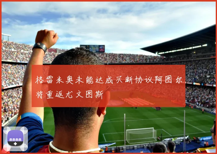 格雷米奥未能达成买断协议阿图尔将重返尤文图斯