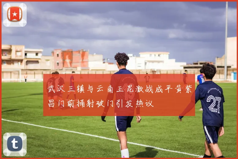武汉三镇与云南玉昆激战成平黄紫昌门前捅射破门引发热议