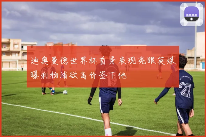 迪奥曼德世界杯首秀表现亮眼英媒曝利物浦欲高价签下他