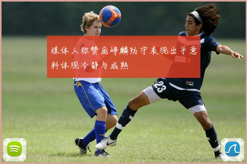 媒体人称赞庞峥麟防守表现出乎意料体现冷静与成熟