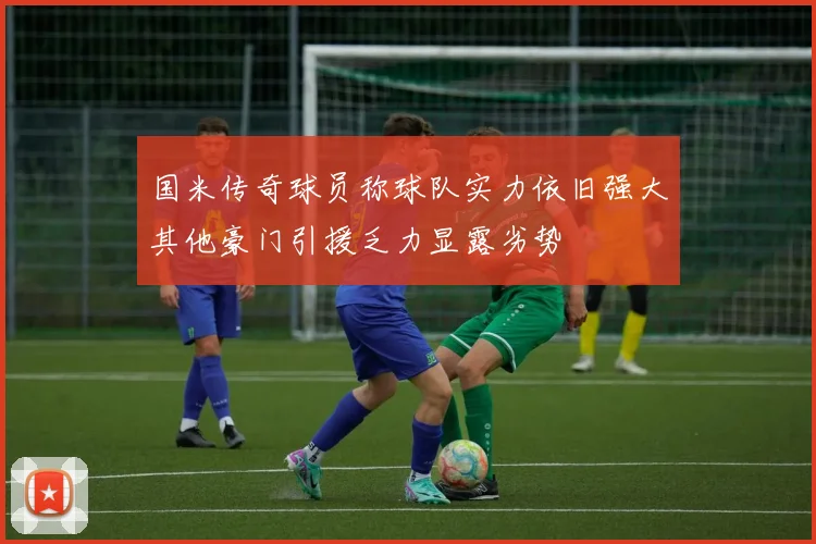 国米传奇球员称球队实力依旧强大其他豪门引援乏力显露劣势