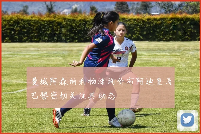曼城阿森纳利物浦询价布阿迪皇马巴黎密切关注其动态