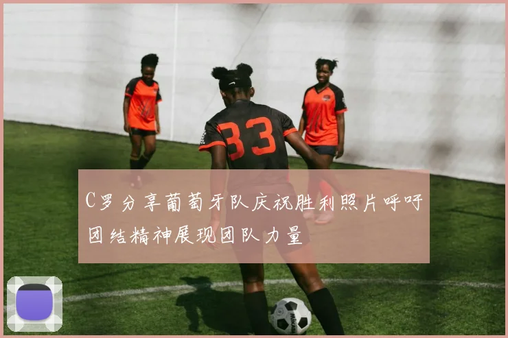 C罗分享葡萄牙队庆祝胜利照片呼吁团结精神展现团队力量