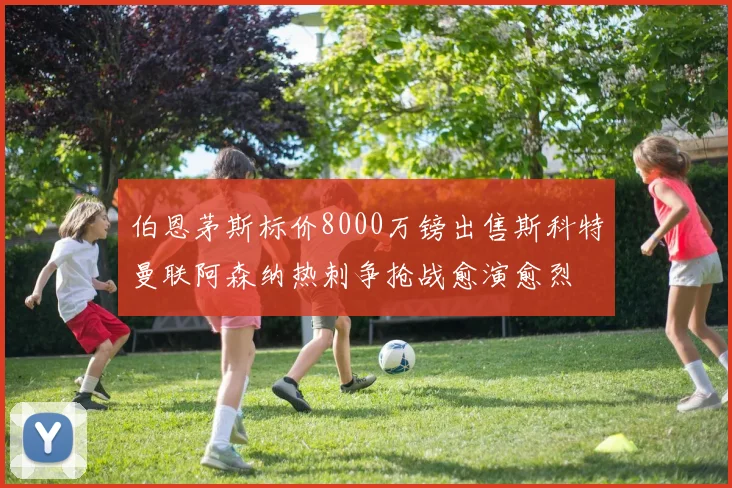 伯恩茅斯标价8000万镑出售斯科特曼联阿森纳热刺争抢战愈演愈烈