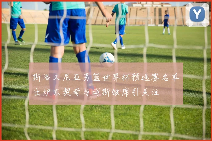 斯洛文尼亚男篮世界杯预选赛名单出炉东契奇与海斯缺席引关注