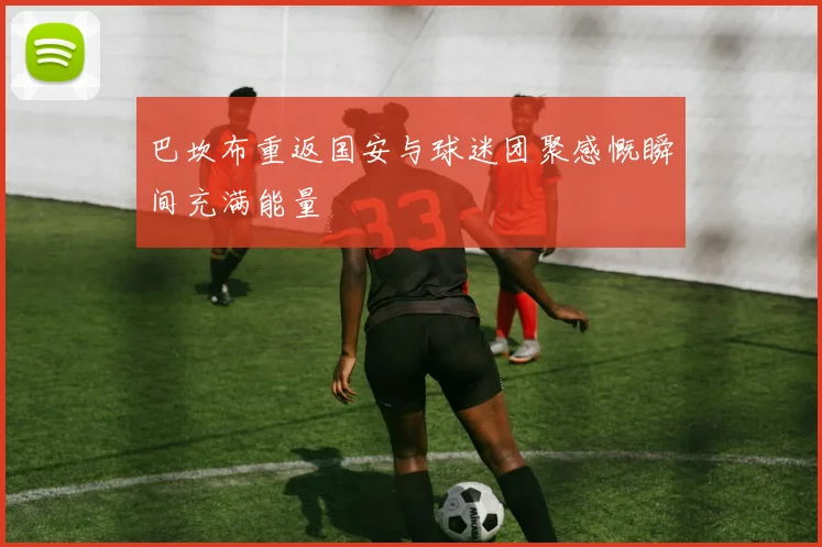 巴坎布重返国安与球迷团聚感慨瞬间充满能量
