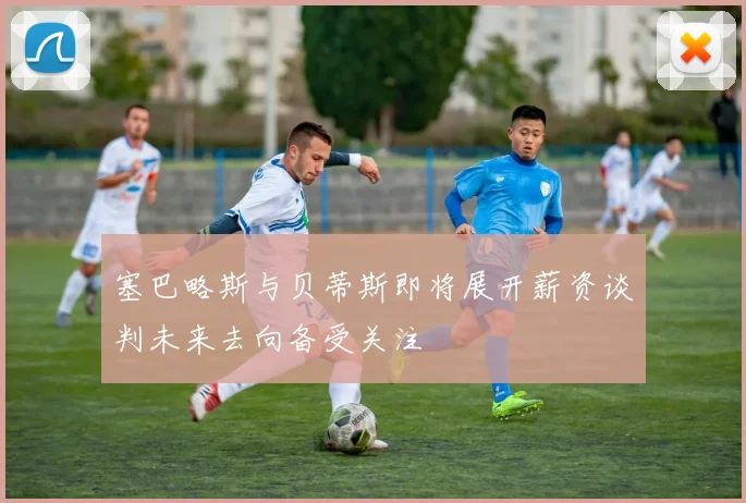 塞巴略斯与贝蒂斯即将展开薪资谈判未来去向备受关注