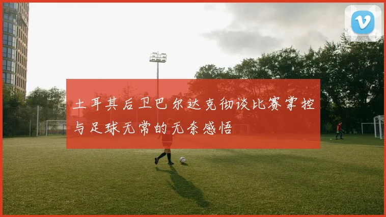 土耳其后卫巴尔达克彻谈比赛掌控与足球无常的无奈感悟