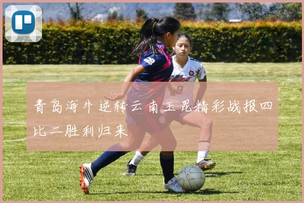 青岛海牛逆转云南玉昆精彩战报四比二胜利归来