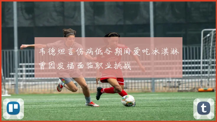 韦德坦言伤病低谷期间爱吃冰淇淋曾因发福面临职业挑战