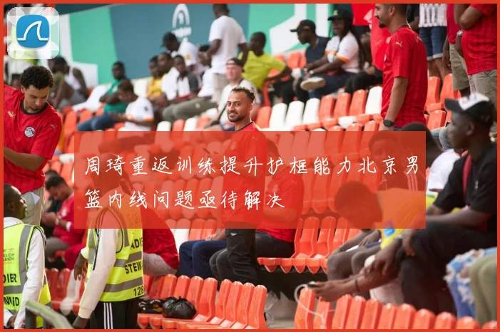 周琦重返训练提升护框能力北京男篮内线问题亟待解决