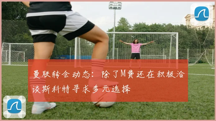 曼联转会动态：除了M费还在积极洽谈斯科特寻求多元选择