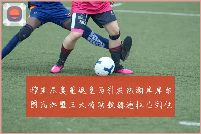 穆里尼奥重返皇马引发热潮库库尔图瓦加盟三大将助教赫迪拉已到位