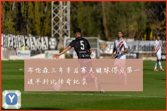 布伦森三年季后赛关键球得分第一追平科比传奇纪录