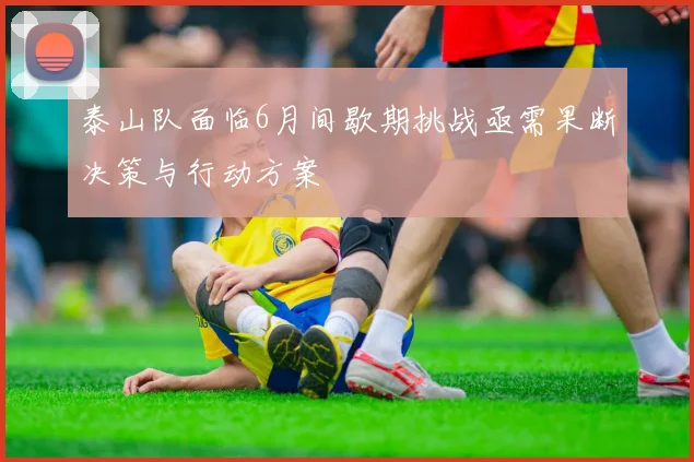 泰山队面临6月间歇期挑战亟需果断决策与行动方案