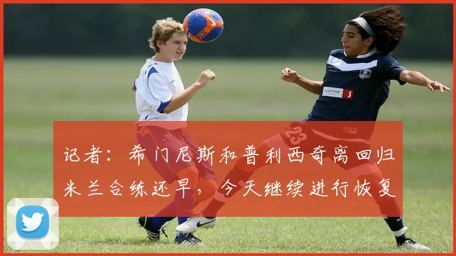 记者：希门尼斯和普利西奇离回归米兰合练还早，今天继续进行恢复