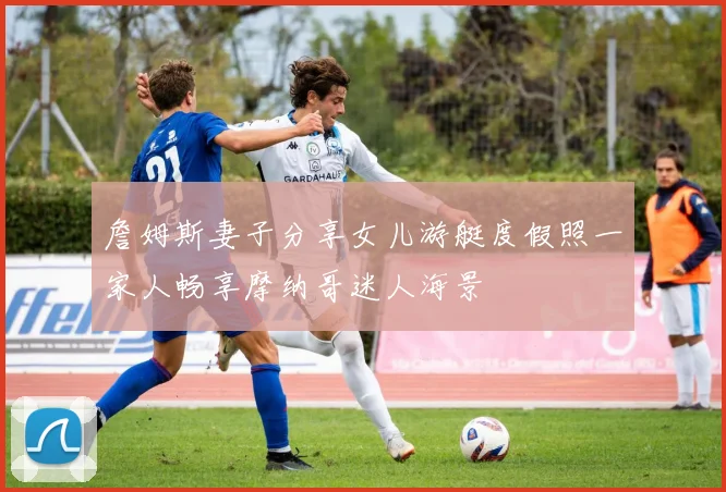 詹姆斯妻子分享女儿游艇度假照一家人畅享摩纳哥迷人海景