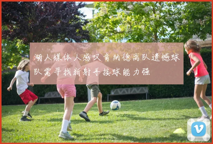 湖人媒体人感叹肯纳德离队遗憾球队需寻找新射手接球能力强