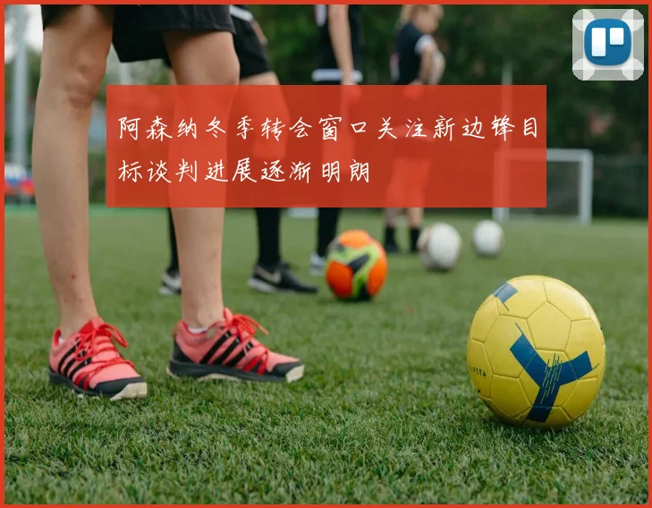 阿森纳冬季转会窗口关注新边锋目标谈判进展逐渐明朗
