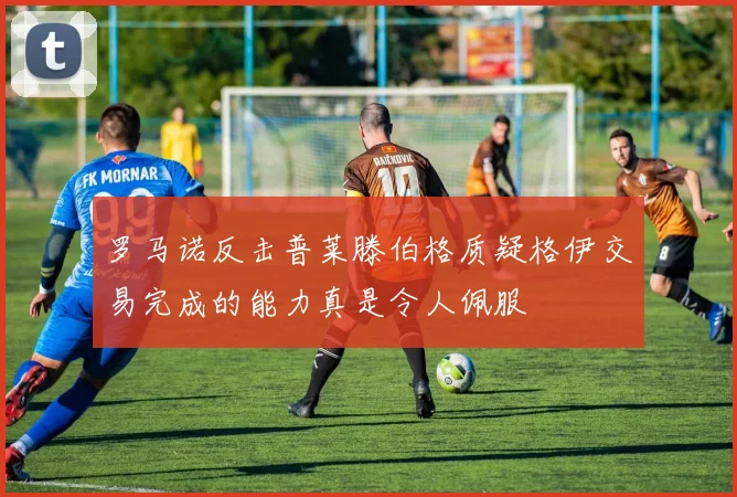 罗马诺反击普莱滕伯格质疑格伊交易完成的能力真是令人佩服