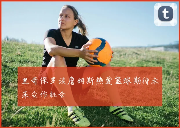 里奇保罗谈詹姆斯热爱篮球期待未来合作机会