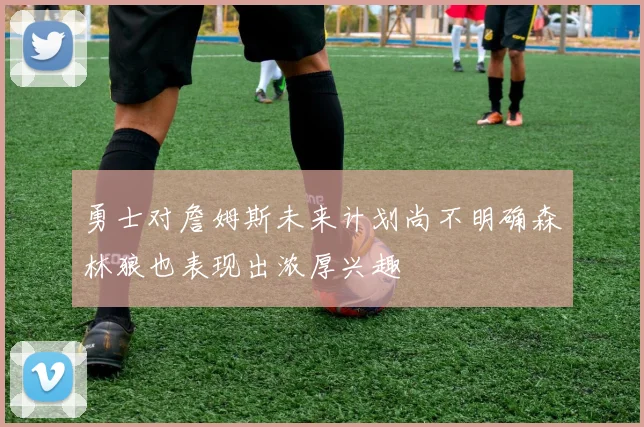 勇士对詹姆斯未来计划尚不明确森林狼也表现出浓厚兴趣