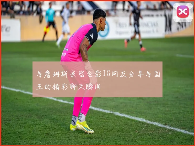 与詹姆斯亲密合影IG网友分享与国王的精彩聊天瞬间
