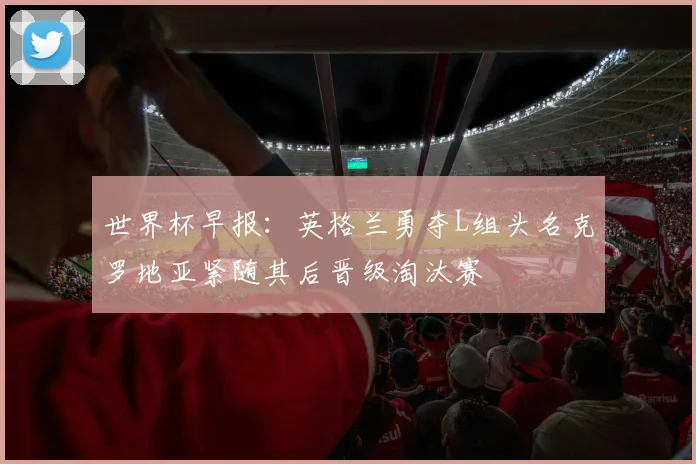 世界杯早报：英格兰勇夺L组头名克罗地亚紧随其后晋级淘汰赛