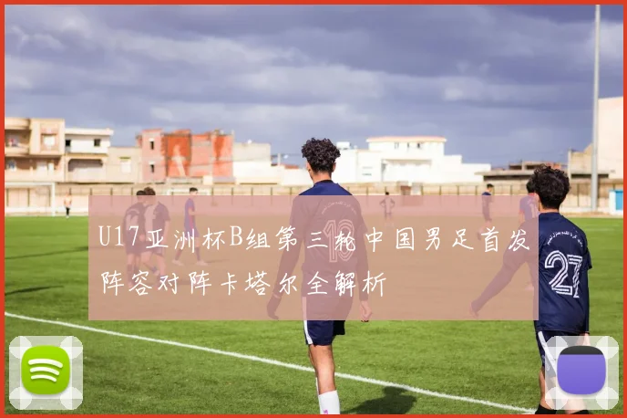U17亚洲杯B组第三轮中国男足首发阵容对阵卡塔尔全解析