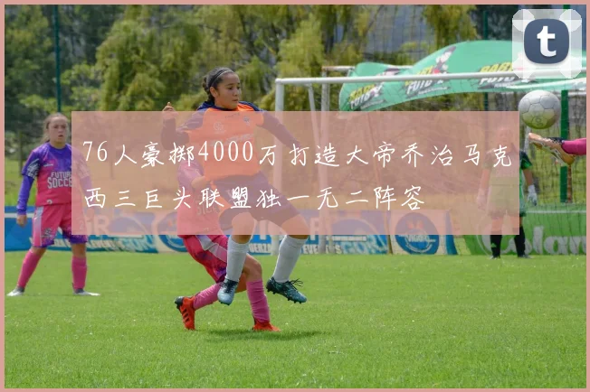 76人豪掷4000万打造大帝乔治马克西三巨头联盟独一无二阵容