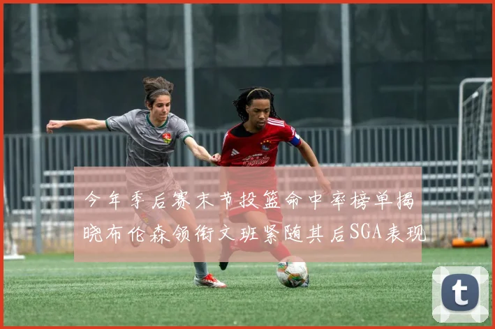 今年季后赛末节投篮命中率榜单揭晓布伦森领衔文班紧随其后SGA表现不俗