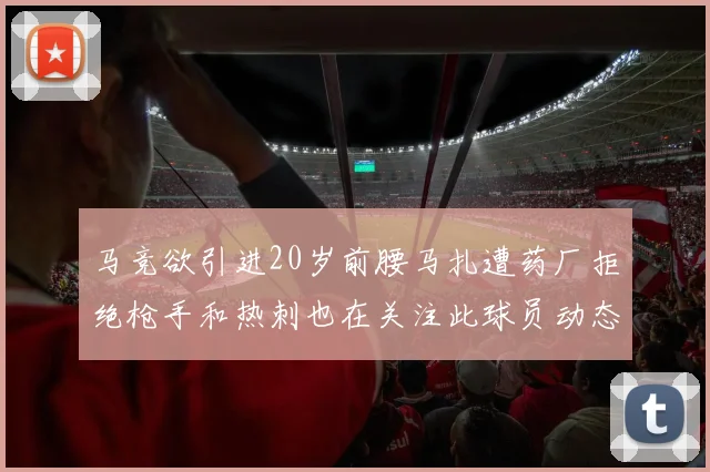 马竞欲引进20岁前腰马扎遭药厂拒绝枪手和热刺也在关注此球员动态