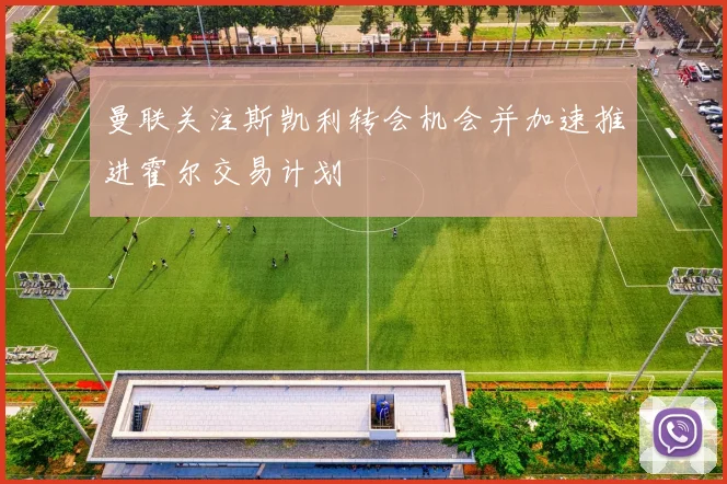 曼联关注斯凯利转会机会并加速推进霍尔交易计划