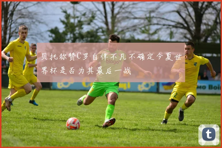 贝托称赞C罗自律不凡不确定今夏世界杯是否为其最后一战